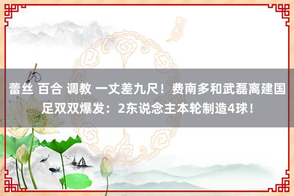 蕾丝 百合 调教 一丈差九尺！费南多和武磊离建国足双双爆发：2东说念主本轮制造4球！