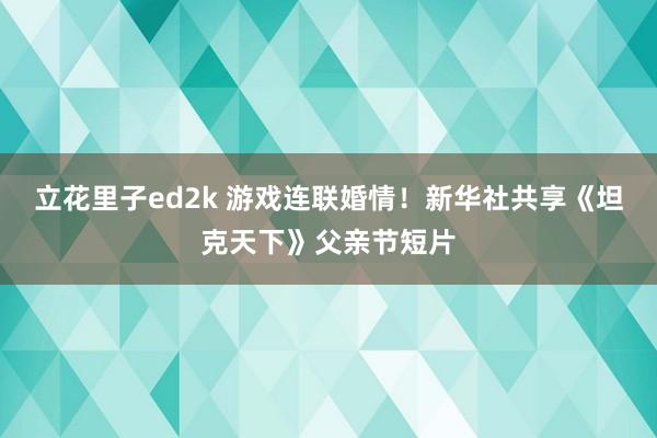 立花里子ed2k 游戏连联婚情！新华社共享《坦克天下》父亲节短片