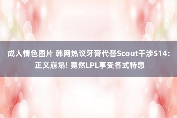 成人情色图片 韩网热议牙膏代替Scout干涉S14: 正义崩塌! 竟然LPL享受各式特惠