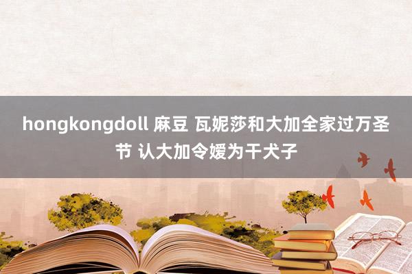 hongkongdoll 麻豆 瓦妮莎和大加全家过万圣节 认大加令嫒为干犬子