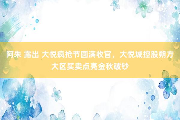 阿朱 露出 大悦疯抢节圆满收官，大悦城控股朔方大区买卖点亮金秋破钞