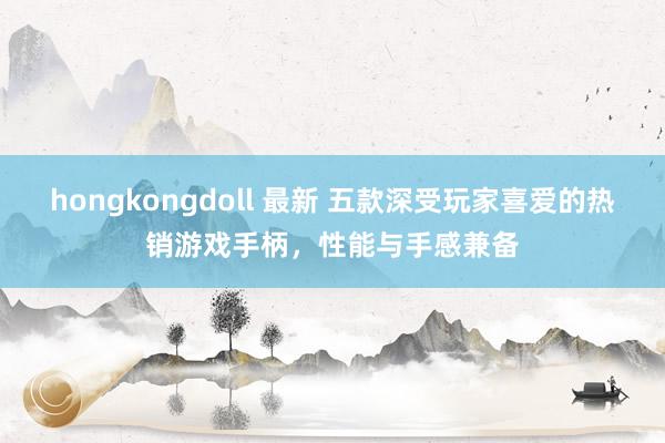 hongkongdoll 最新 五款深受玩家喜爱的热销游戏手柄，性能与手感兼备