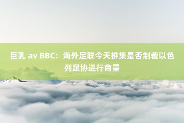 巨乳 av BBC：海外足联今天拼集是否制裁以色列足协进行商量