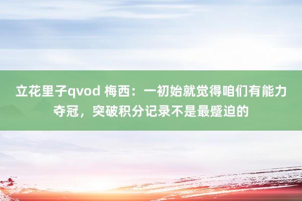 立花里子qvod 梅西：一初始就觉得咱们有能力夺冠，突破积分记录不是最蹙迫的