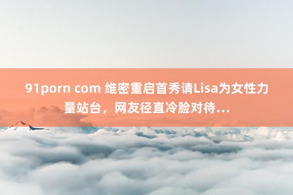 91porn com 维密重启首秀请Lisa为女性力量站台，网友径直冷脸对待…