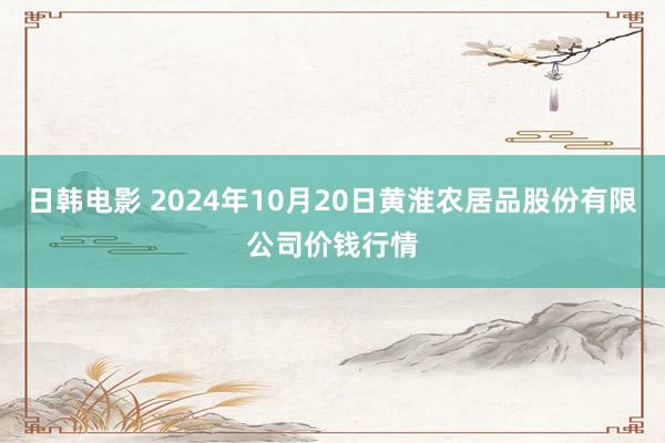 日韩电影 2024年10月20日黄淮农居品股份有限公司价钱行情