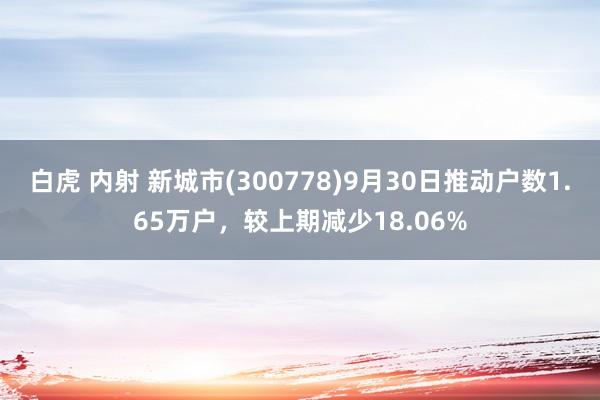 白虎 内射 新城市(300778)9月30日推动户数1.65万户，较上期减少18.06%