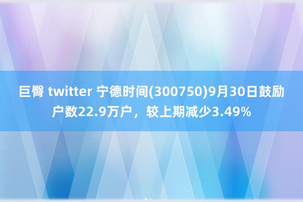 巨臀 twitter 宁德时间(300750)9月30日鼓励户数22.9万户，较上期减少3.49%