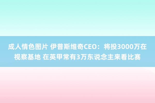 成人情色图片 伊普斯维奇CEO：将投3000万在视察基地 在英甲常有3万东说念主来看比赛