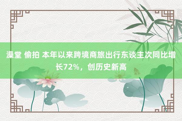 澡堂 偷拍 本年以来跨境商旅出行东谈主次同比增长72%，创历史新高