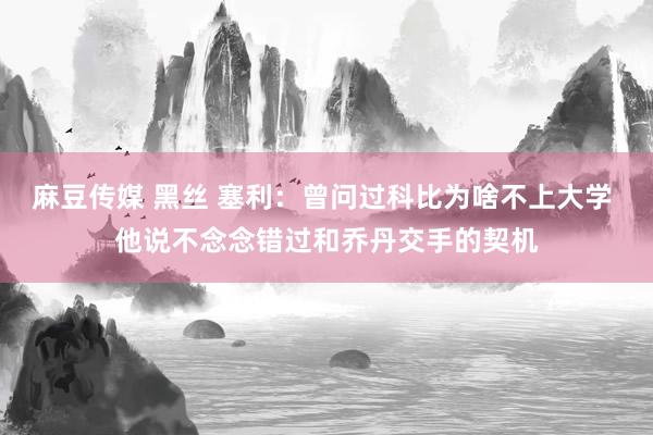 麻豆传媒 黑丝 塞利：曾问过科比为啥不上大学 他说不念念错过和乔丹交手的契机