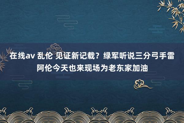 在线av 乱伦 见证新记载？绿军听说三分弓手雷阿伦今天也来现场为老东家加油