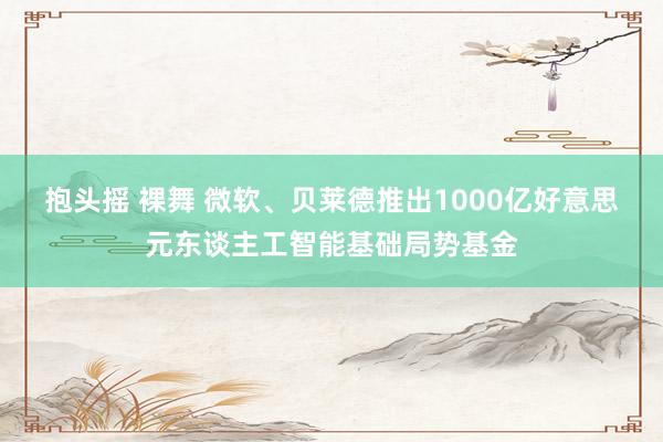 抱头摇 裸舞 微软、贝莱德推出1000亿好意思元东谈主工智能基础局势基金