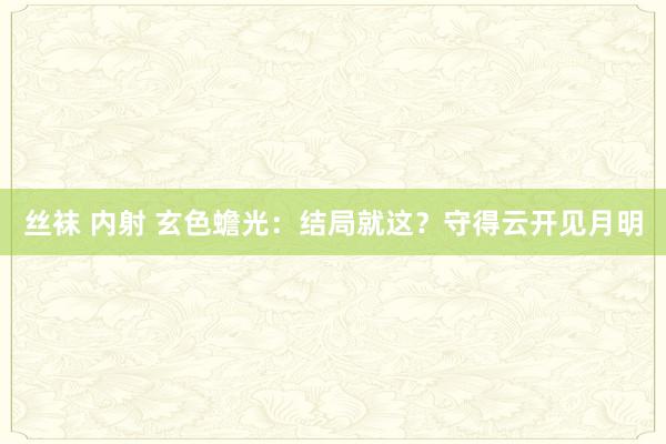 丝袜 内射 玄色蟾光：结局就这？守得云开见月明