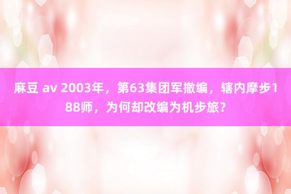 麻豆 av 2003年，第63集团军撤编，辖内摩步188师，为何却改编为机步旅？