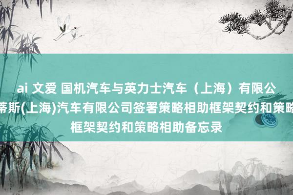 ai 文爱 国机汽车与英力士汽车（上海）有限公司、斯泰兰蒂斯(上海)汽车有限公司签署策略相助框架契约和策略相助备忘录