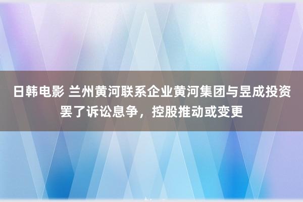 日韩电影 兰州黄河联系企业黄河集团与昱成投资罢了诉讼息争，控股推动或变更